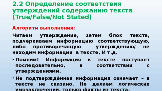 2.2 Определение соответствия утверждений содержанию текста (True/False/Not Stated)   Алгоритм выполнения: Читаем утверждение, затем блок текста, подчёркиваем информацию соответствующую, либо противоречащую утверждению/ не находим информации в тексте, И т.д. Помним! Информация в тексте поступает последовательно, в соответствии с утверждениями. Не подтверждённая информация означает – в тексте не сказано. Не делаем логических умозаключений, только факты из текста. Помним о синонимии в задании и тексте. 