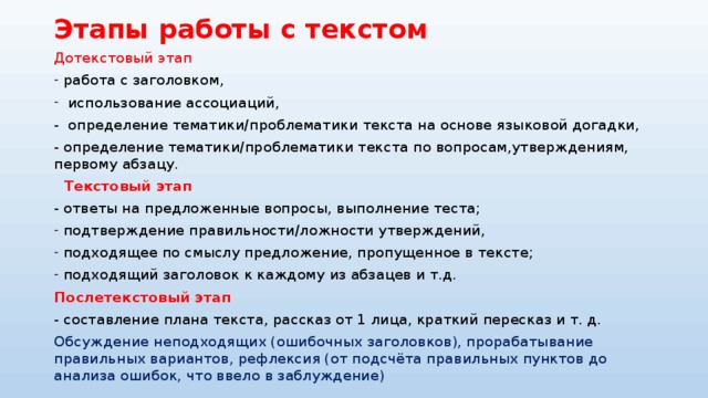 Этапы работы с текстом Дотекстовый этап работа с заголовком,  использование ассоциаций, - определение тематики/проблематики текста на основе языковой догадки, - определение тематики/проблематики текста по вопросам,утверждениям, первому абзацу.  Текстовый этап - ответы на предложенные вопросы, выполнение теста; подтверждение правильности/ложности утверждений, подходящее по смыслу предложение, пропущенное в тексте; подходящий заголовок к каждому из абзацев и т.д.  Послетекстовый этап - составление плана текста, рассказ от 1 лица, краткий пересказ и т. д. Обсуждение неподходящих (ошибочных заголовков), прорабатывание правильных вариантов, рефлексия (от подсчёта правильных пунктов до анализа ошибок, что ввело в заблуждение) 