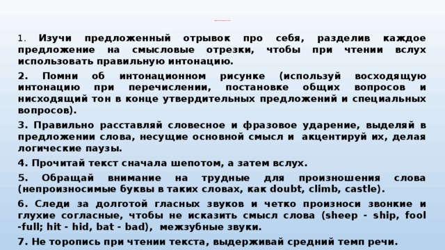 Памятка по технике чтения   1. Изучи предложенный отрывок про себя, разделив каждое предложение на смысловые отрезки, чтобы при чтении вслух использовать правильную интонацию. 2. Помни об интонационном рисунке (используй восходящую интонацию при перечислении, постановке общих вопросов и нисходящий тон в конце утвердительных предложений и специальных вопросов). 3. Правильно расставляй словесное и фразовое ударение, выделяй в предложении слова, несущие основной смысл и  акцентируй их, делая логические паузы. 4. Прочитай текст сначала шепотом, а затем вслух. 5. Обращай внимание на трудные для произношения слова (непроизносимые буквы в таких словах, как doubt, climb, castle). 6. Следи за долготой гласных звуков и четко произноси звонкие и глухие согласные, чтобы не исказить смысл слова (sheep - ship, fool -full; hit - hid, bat - bad), межзубные звуки. 7. He торопись при чтении текста, выдерживай средний темп речи. 