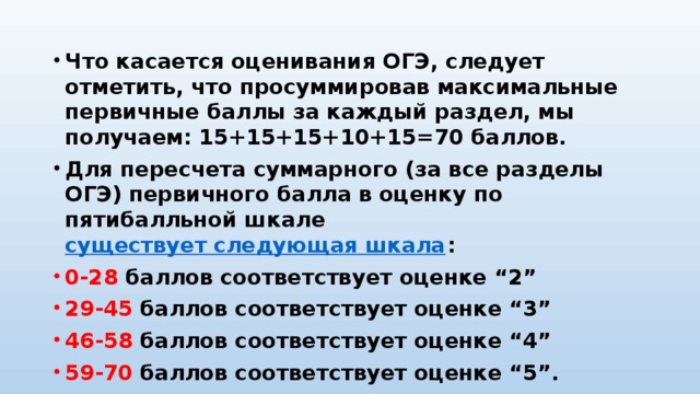 Что касается оценивания ОГЭ, следует отметить, что просуммировав максимальные первичные баллы за каждый раздел, мы получаем: 15+15+15+10+15=70 баллов. Для пересчета суммарного (за все разделы ОГЭ) первичного балла в оценку по пятибалльной шкале  существует следующая шкала : 0-28 баллов соответствует оценке “2” 29-45 баллов соответствует оценке “3” 46-58 баллов соответствует оценке “4” 59-70 баллов соответствует оценке “5”.  