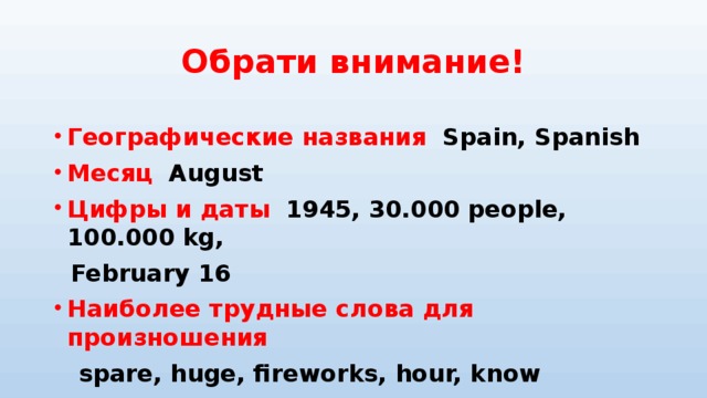 Обрати внимание!  Географические названия   Spain, Spanish Месяц  August Цифры и даты  1945, 30.000 people, 100.000 kg,  February 16 Наиболее трудные слова для произношения  spare, huge, fireworks, hour, know 