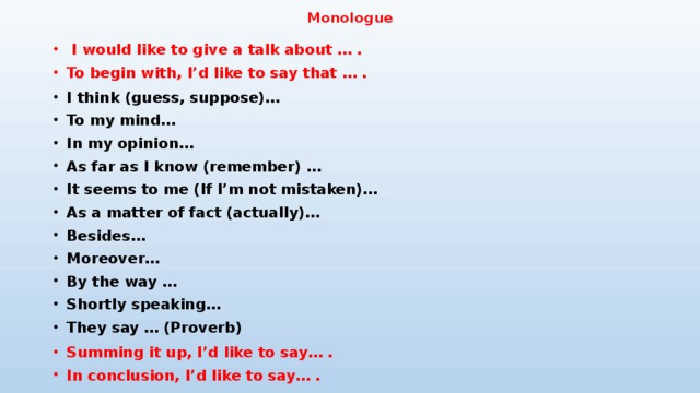 Monologue  I would like to give a talk about … . To begin with, I’d like to say that … . I think (guess, suppose)… To my mind… In my opinion… As far as I know (remember) … It seems to me (If I’m not mistaken)… As a matter of fact (actually)… Besides… Moreover… By the way … Shortly speaking… They say … (Proverb)  Summing it up, I’d like to say… . In conclusion, I’d like to say… . 