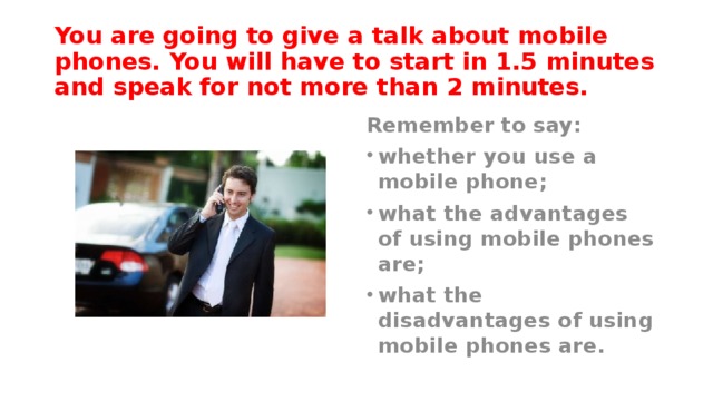 You are going to give a talk about mobile phones. You will have to start in 1.5 minutes and speak for not more than 2 minutes. Remember to say: whether you use a mobile phone; what the advantages of using mobile phones are; what the disadvantages of using mobile phones are. 