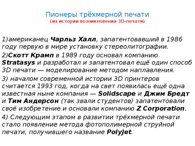  Пионеры трёхмерной печати  (из истории возникновения 3D-печати)   1)американец Чарльз Халл , запатентовавший в 1986 году первую в мире установку стереолитографии. 2) Скотт Крамп в 1989 году основал компанию Stratasys и разработал и запатентовал ещё один способ 3D печати — моделирование методом наплавления. 3) началом современной истории 3D принтеров считается 1993 год, когда на свет появилась ещё одна известная ныне компания — Solidscape и Джим Бредт и Тим Андерсон (так звали студентов) запатентовали своё изобретение и основали компанию Z Corporation . 4) Следующим этапом в развитии трёхмерной печати стало появление метода фотополимерной струйной печати, получившего название PolyJet . 