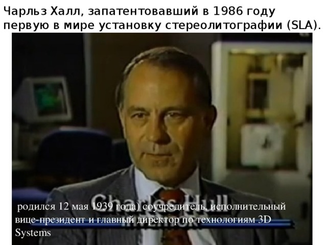 Чарльз Халл, запатентовавший в 1986 году первую в мире установку стереолитографии (SLA).  родился 12 мая 1939 года) соучредитель, исполнительный вице-президент и главный директор по технологиям 3D Systems 