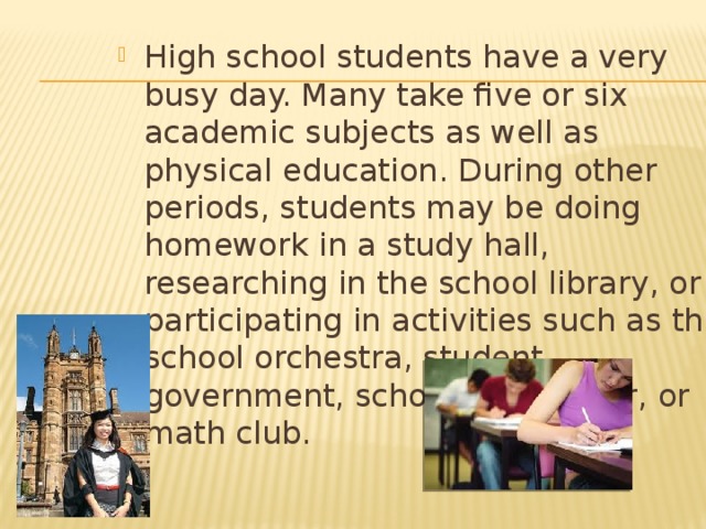 High school students have a very busy day. Many take five or six academic subjects as well as physical education. During other periods, students may be doing homework in a study hall, researching in the school library, or participating in activities such as the school orchestra, student government, school newspaper, or math club. 