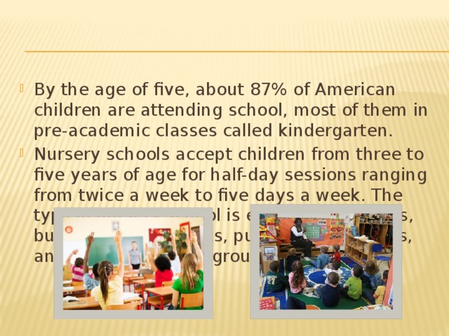 By the age of five, about 87% of American children are attending school, most of them in pre-academic classes called kindergarten. Nursery schools accept children from three to five years of age for half-day sessions ranging from twice a week to five days a week. The typical nursery school is equipped with toys, building blocks, books, puzzles, art supplies, and an outdoor play-ground. 