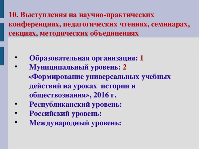 10.  Выступления на научно-практических конференциях, педагогических чтениях, семинарах, секциях, методических объединениях Образовательная организация: 1 Муниципальный уровень: 2  «Формирование универсальных учебных действий на уроках истории и обществознания», 2016 г. Республиканский уровень: Российский уровень: Международный уровень: 