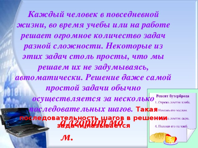 Каждый человек в повседневной жизни, во время учебы или на работе решает огромное количество задач разной сложности. Некоторые из этих задач столь просты, что мы решаем их не задумываясь, автоматически. Решение даже самой простой задачи обычно осуществляется за несколько последовательных шагов. Такая последовательность шагов в решении задачи называется алгоритмом. 