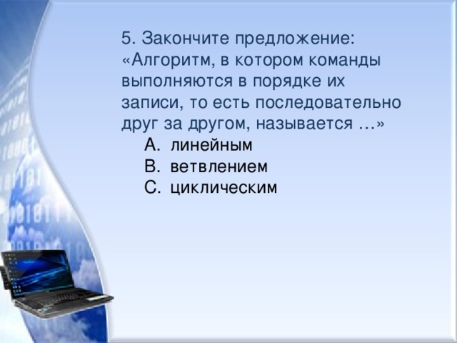 5. Закончите предложение: «Алгоритм, в котором команды выполняются в порядке их записи, то есть последовательно друг за другом, называется …» линейным ветвлением циклическим линейным ветвлением циклическим 