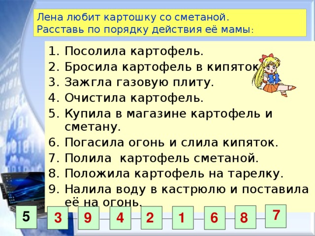 Лена любит картошку со сметаной.  Расставь по порядку действия её мамы : Посолила картофель. Бросила картофель в кипяток. Зажгла газовую плиту. Очистила картофель. Купила в магазине картофель и сметану. Погасила огонь и слила кипяток. Полила картофель сметаной. Положила картофель на тарелку. Налила воду в кастрюлю и поставила её на огонь. 7 5 3 9 4 2 1 6 8 
