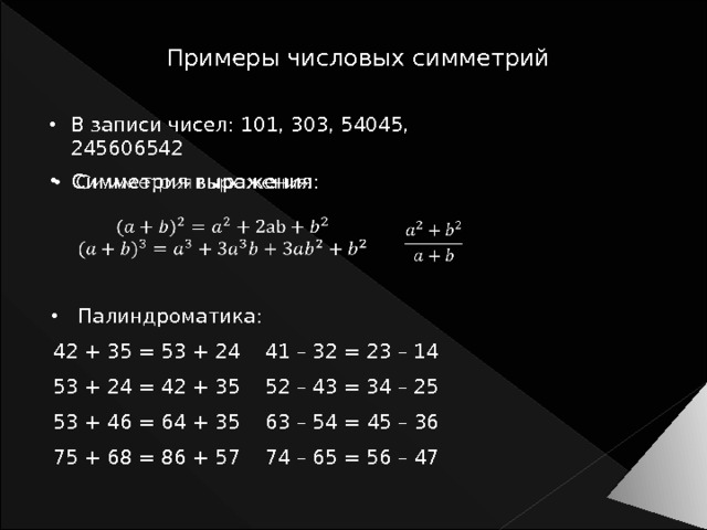 Примеры числовых симметрий В записи чисел: 101, 303, 54045, 245606542 Симметрия выражения:     Палиндроматика: 42 + 35 = 53 + 24 41 – 32 = 23 – 14 53 + 24 = 42 + 35 52 – 43 = 34 – 25 53 + 46 = 64 + 35 63 – 54 = 45 – 36 75 + 68 = 86 + 57 74 – 65 = 56 – 47 