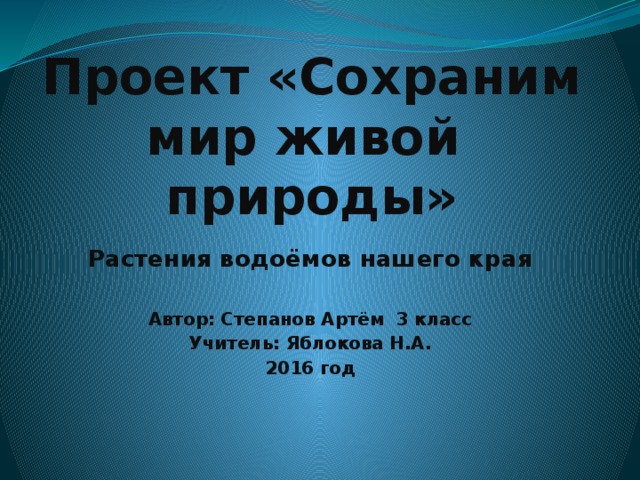 Проект «Сохраним мир живой природы» Растения водоёмов нашего края  Автор: Степанов Артём 3 класс Учитель: Яблокова Н.А. 2016 год 