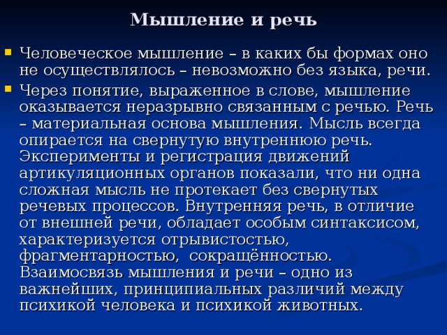 Мышление и речь Человеческое мышление – в каких бы формах оно не осуществлялось – невозможно без языка, речи. Через понятие, выраженное в слове, мышление оказывается неразрывно связанным с речью. Речь – материальная основа мышления. Мысль всегда опирается на свернутую внутреннюю речь. Эксперименты и регистрация движений артикуляционных органов показали, что ни одна сложная мысль не протекает без свернутых речевых процессов. Внутренняя речь, в отличие от внешней речи, обладает особым синтаксисом, характеризуется отрывистостью, фрагментарностью, сокращённостью. Взаимосвязь мышления и речи – одно из важнейших, принципиальных различий между психикой человека и психикой животных. 