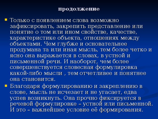 продолжение Только с появлением слова возможно зафиксировать, закрепить представление или понятие о том или ином свойстве, качестве, характеристике объекта, отношениях между объектами. Чем глубже и основательнее продумана та или иная мысль, тем более четко и ясно она выражается в словах, в устной и письменной речи. И наоборот, чем более совершенствуется словесная формулировка какой-либо мысли , тем отчетливее и понятнее она становится. Благодаря формулированию и закреплению в слове, мысль не исчезает и не угасает, едва успев возникнуть. Она прочно фиксируется в речевой формулировке – устной или письменной. И это – важнейшее условие её формирования.   