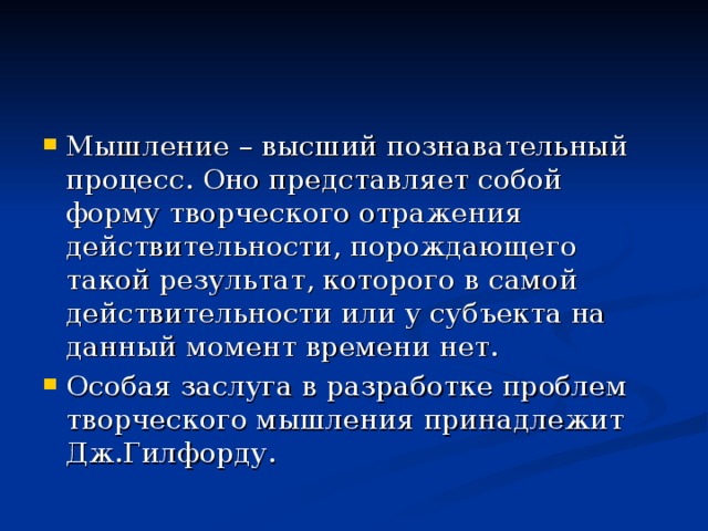 Мышление – высший познавательный процесс. Оно представляет собой форму творческого отражения действительности, порождающего такой результат, которого в самой действительности или у субъекта на данный момент времени нет. Особая заслуга в разработке проблем творческого мышления принадлежит Дж.Гилфорду. 