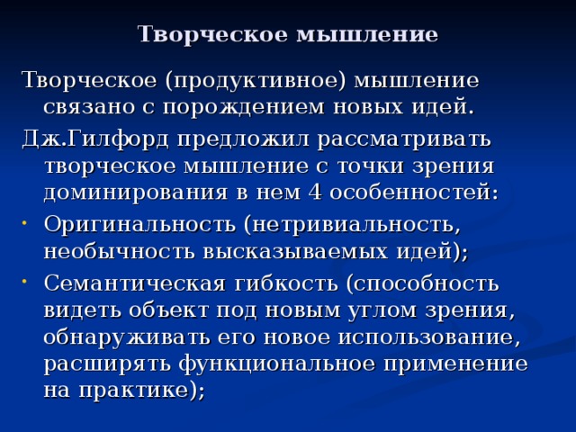 Творческое мышление Творческое (продуктивное) мышление связано с порождением новых идей. Дж.Гилфорд предложил рассматривать творческое мышление с точки зрения доминирования в нем 4 особенностей: Оригинальность (нетривиальность, необычность высказываемых идей); Семантическая гибкость (способность видеть объект под новым углом зрения, обнаруживать его новое использование, расширять функциональное применение на практике); 
