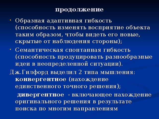 продолжение Образная адаптивная гибкость (способность изменять восприятие объекта таким образом, чтобы видеть его новые, скрытые от наблюдения стороны); Семантическая спонтанная гибкость (способность продуцировать разнообразные идеи в неопределенной ситуации). Дж.Гилфорд выделил 2 типа мышления: конвергентное (нахождение единственного точного решения);  дивергентное - включающее нахождение оригинального решения в результате поиска по многим направлениям 
