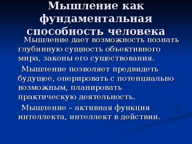 Мышление как фундаментальная способность человека  Мышление дает возможность познать глубинную сущность объективного мира, законы его существования.  Мышление позволяет предвидеть будущее, оперировать с потенциально возможным, планировать практическую деятельность.  Мышление – активная функция интеллекта, интеллект в действии. 
