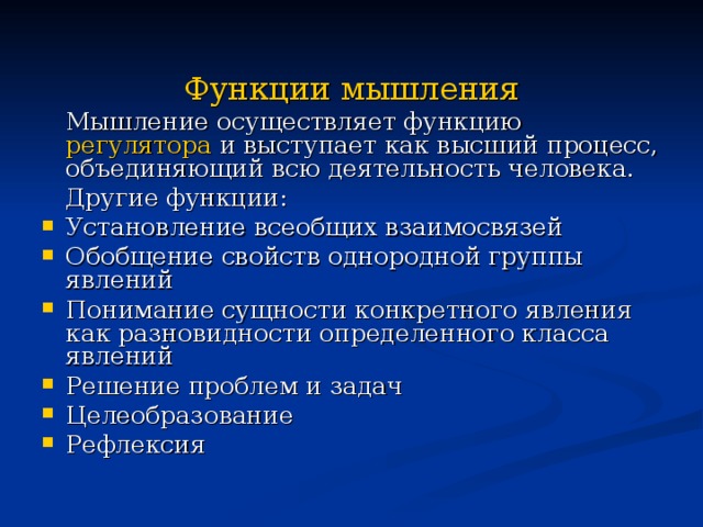 Функции мышления  Мышление осуществляет функцию регулятора и выступает как высший процесс, объединяющий всю деятельность человека.  Другие функции: Установление всеобщих взаимосвязей Обобщение свойств однородной группы явлений Понимание сущности конкретного явления как разновидности определенного класса явлений Решение проблем и задач Целеобразование Рефлексия Понимание –это не только раскрытие существенного в предметах и явлениях, но и постижение смысла и значения чего-либо. При этом, чем больше связей человек обнаруживает между прежним и новым опытом, тем сильнее ощущение, что это новое ему понятно. Проблемная ситуация является побудителем, как бы запуском мышления. Анализ проблемной ситуации порождает вопросы, на которые необходимо ответить. Проблемная ситуация - это конфликт между тем, что дано субъекту и тем, что он должен достигнуть.  