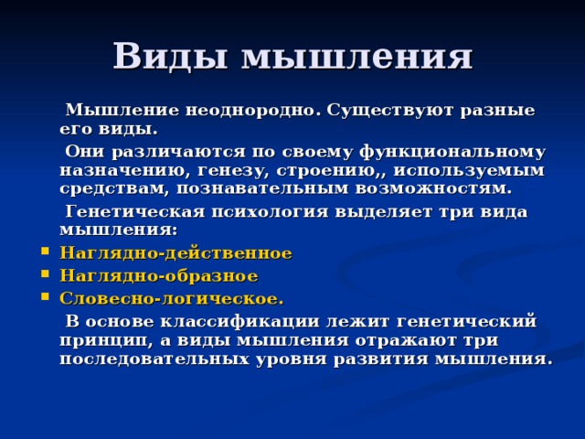 Виды мышления  Мышление неоднородно. Существуют разные его виды.  Они различаются по своему функциональному назначению, генезу, строению,, используемым средствам, познавательным возможностям.  Генетическая психология выделяет три вида мышления: Наглядно-действенное Наглядно-образное Словесно-логическое.  В основе классификации лежит генетический принцип, а виды мышления отражают три последовательных уровня развития мышления. 