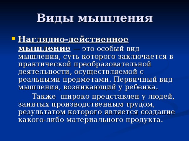 Виды мышления Наглядно-действенное мышление — это особый вид мышления, суть которого заключается в практической преобразовательной деятельности, осуществляемой с реальными предметами. Первичный вид мышления, возникающий у ребенка.  Также широко представлен у людей, занятых производственным трудом, результатом которого является создание какого-либо материального продукта. 