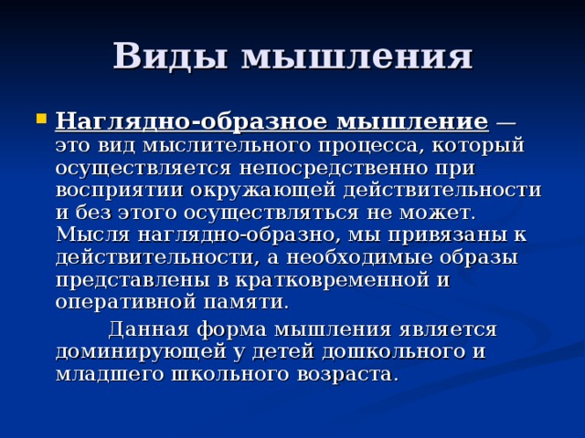 Виды мышления Наглядно-образное мышление — это вид мыслительного процесса, который осуществляется непосредственно при восприятии окружающей действительности и без этого осуществляться не может. Мысля наглядно-образно, мы привязаны к действительности, а необходимые образы представлены в кратковременной и оперативной памяти.  Данная форма мышления является доминирующей у детей дошкольного и младшего школьного возраста. 