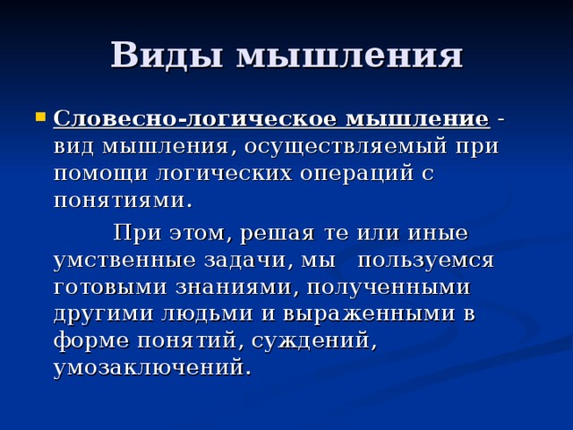 Виды мышления Словесно-логическое мышление - вид мышления, осуществляемый при помощи логических операций с понятиями.  При этом, решая те или иные умственные задачи, мы пользуемся готовыми знаниями, полученными другими людьми и выраженными в форме понятий, суждений, умозаключений. 