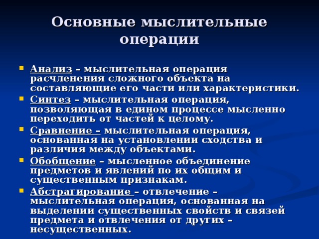 Основные мыслительные операции  Анализ – мыслительная операция расчленения сложного объекта на составляющие его части или характеристики. Синтез – мыслительная операция, позволяющая в едином процессе мысленно переходить от частей к целому. Сравнение – мыслительная операция, основанная на установлении сходства и различия между объектами. Обобщение – мысленное объединение предметов и явлений по их общим и существенным признакам. Абстрагирование – отвлечение – мыслительная операция, основанная на выделении существенных свойств и связей предмета и отвлечения от других – несущественных. 
