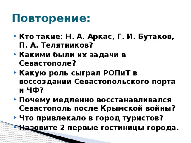 Повторение: Кто такие: Н. А. Аркас, Г. И. Бутаков, П. А. Телятников? Какими были их задачи в Севастополе? Какую роль сыграл РОПиТ в воссоздании Севастопольского порта и ЧФ? Почему медленно восстанавливался Севастополь после Крымской войны? Что привлекало в город туристов? Назовите 2 первые гостиницы города. 