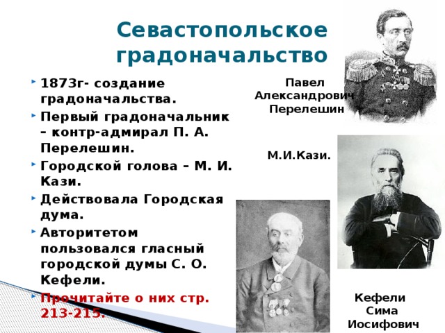 Севастопольское градоначальство 1873г- создание градоначальства. Первый градоначальник – контр-адмирал П. А. Перелешин. Городской голова – М. И. Кази. Действовала Городская дума. Авторитетом пользовался гласный городской думы С. О. Кефели. Прочитайте о них стр. 213-215. Павел Александрович Перелешин М.И.Кази. Кефели Сима  Иосифович 