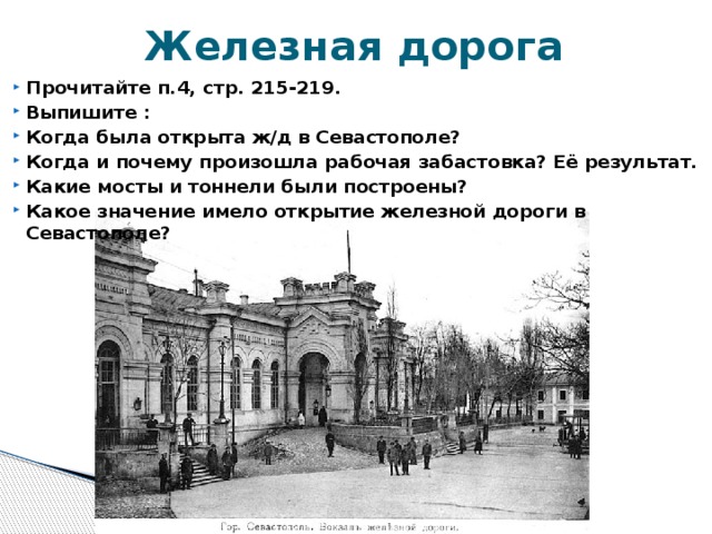 Железная дорога Прочитайте п.4, стр. 215-219. Выпишите : Когда была открыта ж/д в Севастополе? Когда и почему произошла рабочая забастовка? Её результат. Какие мосты и тоннели были построены? Какое значение имело открытие железной дороги в Севастополе? 