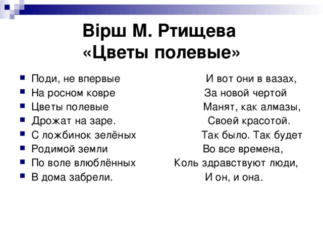 Вірш  М. Ртищева  «Цветы полевые» Поди, не впервые И вот они в вазах, На росном ковре За новой чертой Цветы полевые Манят, как алмазы, Дрожат на заре. Своей красотой. С ложбинок зелёных Так было. Так будет Родимой земли Во все времена, По воле влюблённых Коль здравствуют люди, В дома забрели. И он, и она. 