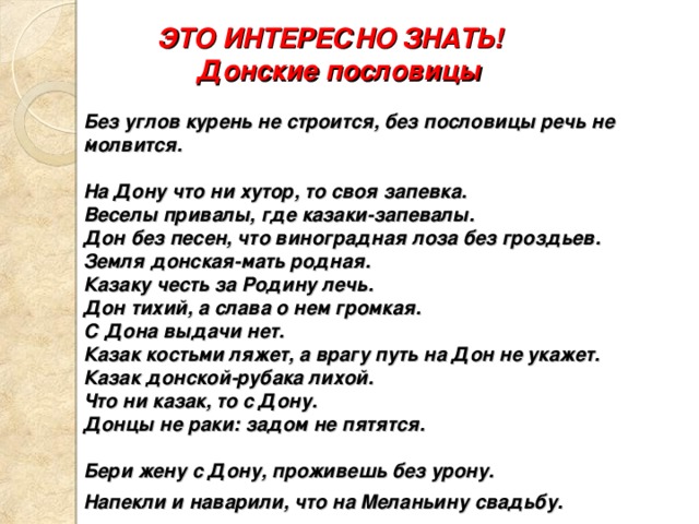  ЭТО ИНТЕРЕСНО ЗНАТЬ!  Донские пословицы  Без углов курень не строится, без пословицы речь не молвится.  На Дону что ни хутор, то своя запевка. Веселы привалы, где казаки-запевалы. Дон без песен, что виноградная лоза без гроздьев. Земля донская-мать родная. Казаку честь за Родину лечь. Дон тихий, а слава о нем громкая. С Дона выдачи нет. Казак костьми ляжет, а врагу путь на Дон не укажет. Казак донской-рубака лихой. Что ни казак, то с Дону. Донцы не раки: задом не пятятся.  Бери жену с Дону, проживешь без урону. Напекли и наварили, что на Меланьину свадьбу.    . .  