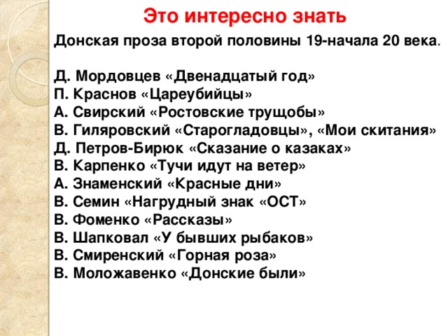 Это интересно знать Донская проза второй половины 19-начала 20 века .  Д. Мордовцев «Двенадцатый год» П. Краснов «Цареубийцы» А. Свирский «Ростовские трущобы» В. Гиляровский «Старогладовцы», «Мои скитания» Д. Петров-Бирюк «Сказание о казаках» В. Карпенко «Тучи идут на ветер» А. Знаменский «Красные дни» В. Семин «Нагрудный знак «ОСТ» В. Фоменко «Рассказы» В. Шапковал «У бывших рыбаков» В. Смиренский «Горная роза» В. Моложавенко «Донские были» 