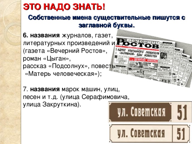 ЭТО НАДО ЗНАТЬ! Собственные имена существительные пишутся с заглавной буквы. 6. названия журналов, газет, литературных произведений и т.д. (газета «Вечерний Ростов», роман «Цыган», рассказ «Подсолнух», повесть  «Матерь человеческая»); 7. названия марок машин, улиц, песен и т.д. (улица Серафимовича, улица Закруткина). 
