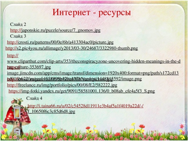 Интернет - ресурсы Слайд 2 http:// japonskie.ru/puzzle/source/7_gnomov.jpg  Слайд 3 http:// crosti.ru/patterns/00/0e/6b/a413304ac0/picture.jpg  http:// s2.pic4you.ru/allimage/y2013/03-30/24687/3322980-thumb.png  http:// www.cliparthut.com/clip-arts/353/theconspiracyzone-uncovering-hidden-meanings-in-the-drug-culture-353697.jpg  https:// image.jimcdn.com/app/cms/image/transf/dimension=1920x400:format=png/path/s172cd13ed016b622/image/i4558998b42ba107b/version/1448815592/image.png  http:// crosti.ru/patterns/00/0e/6b/c63687faa1/picture.jpg  http:// freelance.ru/img/portfolio/pics/00/08/E2/582222.jpg  https:// img-fotki.yandex.ru/get/9091/58581001.136/0_b08ab_cfe4a5f3_S.png  Слайд 4 http://i.taina66.ru/u/02/c54528d11911e3b4af5a1f4019a22d/-/ f_10650f6c3c85d6d8.jpg