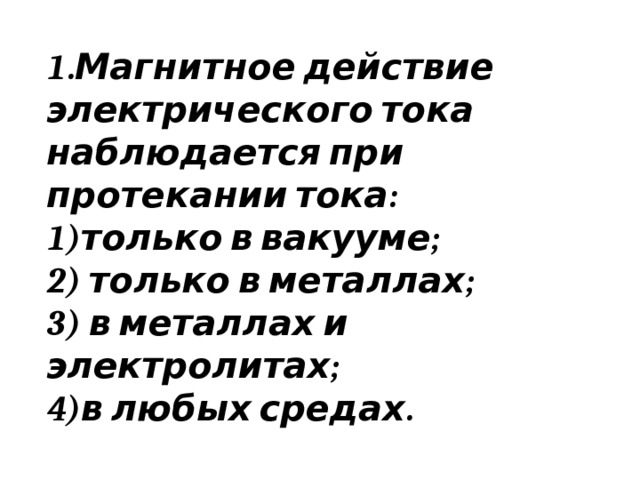 1.Магнитное действие электрического тока наблюдается при протекании тока: только в вакууме;  только в металлах;  в металлах и электролитах; в любых средах. 