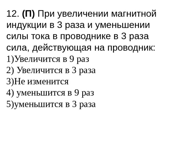 12. (П) При увеличении магнитной индукции в 3 раза и уменьшении силы тока в проводнике в 3 раза сила, действующая на проводник: 1)Увеличится в 9 раз 2) Увеличится в 3 раза 3)Не изменится 4) уменьшится в 9 раз 5)уменьшится в 3 раза 