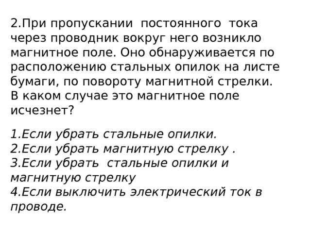 2.При пропускании постоянного тока через проводник вокруг него возникло магнитное поле. Оно обнаруживается по расположению стальных опилок на листе бумаги, по повороту магнитной стрелки. В каком случае это магнитное поле исчезнет? Если убрать стальные опилки. Если убрать магнитную стрелку . Если убрать стальные опилки и магнитную стрелку Если выключить электрический ток в проводе. 