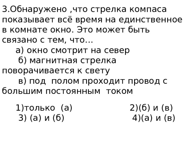 3.Обнаружено ,что стрелка компаса показывает всё время на единственное в комнате окно. Это может быть связано с тем, что…  а) окно смотрит на север  б) магнитная стрелка поворачивается к свету  в) под полом проходит провод с большим постоянным током  1)только (а) 2)(б) и (в)  3) (а) и (б) 4)(а) и (в) 