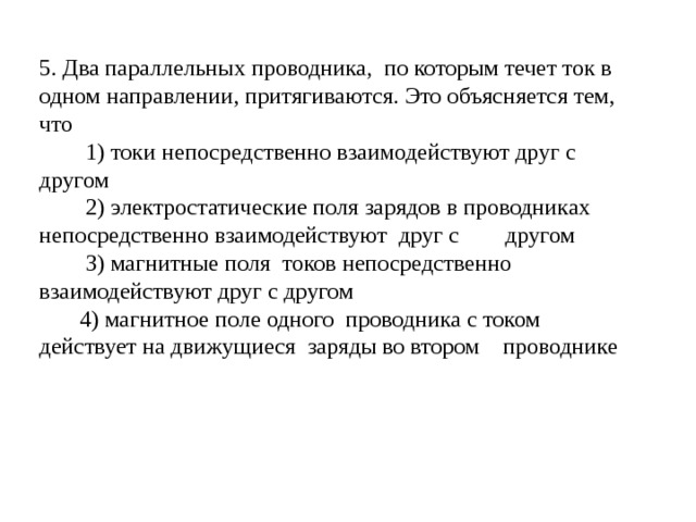5. Два параллельных проводника, по которым течет ток в одном направлении, притягиваются. Это объясняется тем, что  1) токи непосредственно взаимодействуют друг с другом  2) электростатические поля зарядов в проводниках непосредственно взаимодействуют друг с другом  3) магнитные поля токов непосредственно взаимодействуют друг с другом  4) магнитное поле одного проводника с током действует на движущиеся заряды во втором проводнике 