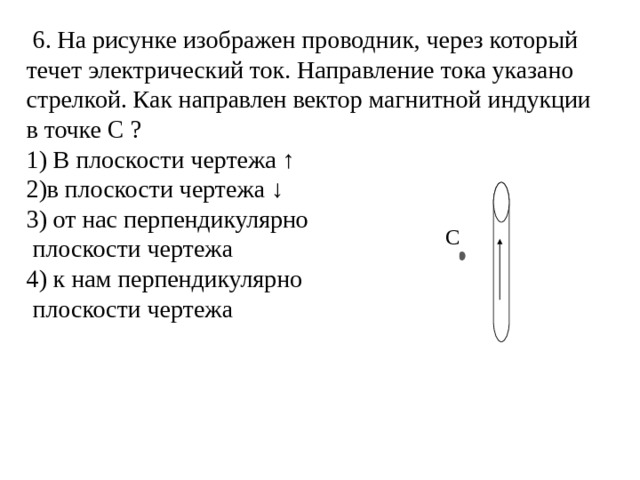  6. На рисунке изображен проводник, через который течет электрический ток. Направление тока указано стрелкой. Как направлен вектор магнитной индукции в точке С ? 1) В плоскости чертежа ↑ 2)в плоскости чертежа ↓ 3) от нас перпендикулярно  плоскости чертежа 4) к нам перпендикулярно  плоскости чертежа C 