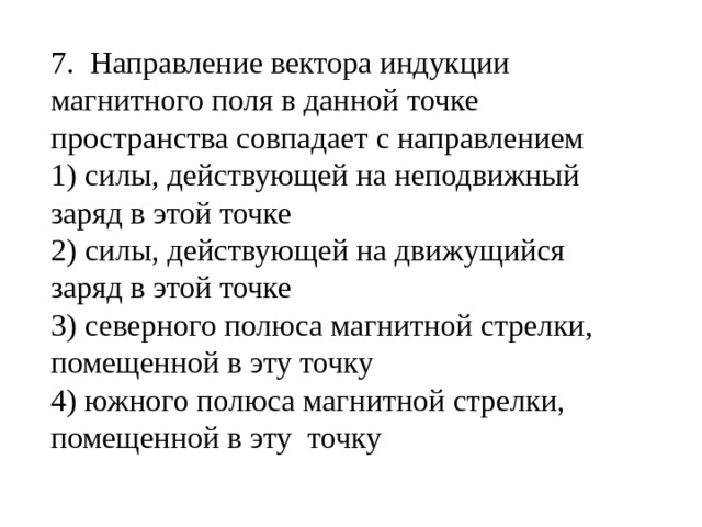 7. Направление вектора индукции магнитного поля в данной точке пространства совпадает с направлением 1) силы, действующей на неподвижный заряд в этой точке 2) силы, действующей на движущийся заряд в этой точке 3) северного полюса магнитной стрелки, помещенной в эту точку 4) южного полюса магнитной стрелки, помещенной в эту точку 