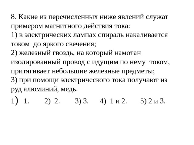 8. Какие из перечисленных ниже явлений служат примером магнитного действия тока: 1) в электрических лампах спираль накаливается током до яркого свечения; 2) железный гвоздь, на который намотан изолированный провод с идущим по нему током, притягивает небольшие железные предметы; 3) при помощи электрического тока получают из руд алюминий, медь. 1 ) 1. 2) 2. 3) 3. 4) 1 и 2. 5 ) 2 и 3. 