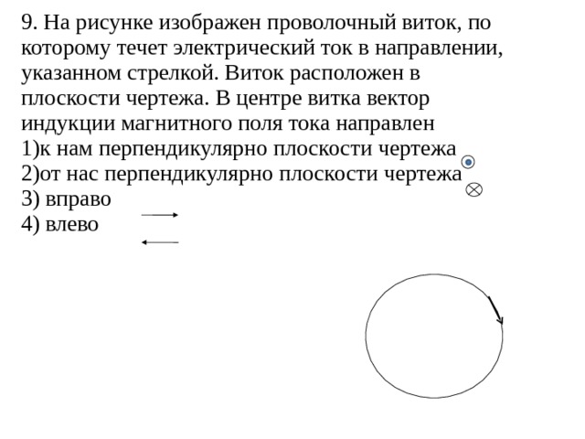 9. На рисунке изображен проволочный виток, по которому течет электрический ток в направлении, указанном стрелкой. Виток расположен в плоскости чертежа. В центре витка вектор индукции магнитного поля тока направлен 1)к нам перпендикулярно плоскости чертежа 2)от нас перпендикулярно плоскости чертежа 3) вправо 4) влево 
