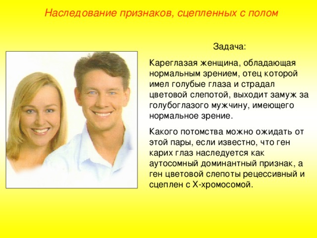 Наследование признаков, сцепленных с полом Задача: Кареглазая женщина, обладающая нормальным зрением, отец которой имел голубые глаза и страдал цветовой слепотой, выходит замуж за голубоглазого мужчину, имеющего нормальное зрение. Какого потомства можно ожидать от этой пары, если известно, что ген карих глаз наследуется как аутосомный доминантный признак, а ген цветовой слепоты рецессивный и сцеплен с Х-хромосомой.  