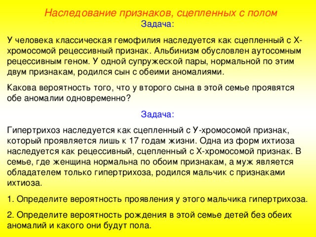 Наследование признаков, сцепленных с полом Задача: У человека классическая гемофилия наследуется как сцепленный с Х-хромосомой рецессивный признак. Альбинизм обусловлен аутосомным рецессивным геном. У одной супружеской пары, нормальной по этим двум признакам, родился сын с обеими аномалиями. Какова вероятность того, что у второго сына в этой семье проявятся обе аномалии одновременно? Задача: Гипертрихоз наследуется как сцепленный с У-хромосомой признак, который проявляется лишь к 17 годам жизни. Одна из форм ихтиоза наследуется как рецессивный, сцепленный с Х-хромосомой признак. В семье, где женщина нормальна по обоим признакам, а муж является обладателем только гипертрихоза, родился мальчик с признаками ихтиоза. 1. Определите вероятность проявления у этого мальчика гипертрихоза. 2. Определите вероятность рождения в этой семье детей без обеих аномалий и какого они будут пола.  