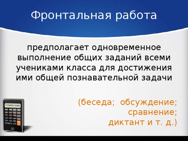 Фронтальная работа предполагает одновременное выполнение общих заданий всеми учениками класса для достижения ими общей познавательной задачи (беседа; обсуждение; сравнение;   диктант и т. д.)