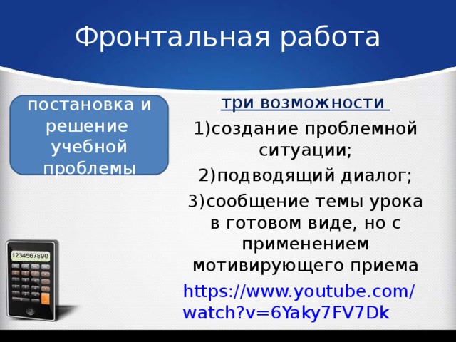 Фронтальная работа три возможности 1)создание проблемной ситуации; 2)подводящий диалог; 3)сообщение темы урока в готовом виде, но с применением мотивирующего приема https://www.youtube.com/watch?v=6Yaky7FV7Dk постановка и решение учебной проблемы